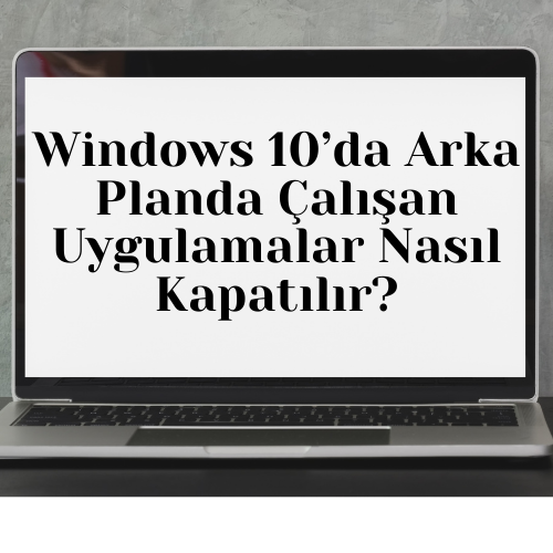Windows 10’da Arka Planda Çalışan Uygulamalar Nasıl Kapatılır